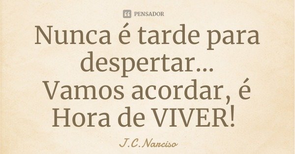 Nunca é tarde para despertar...
Vamos acordar, é Hora de VIVER!... Frase de J.C.Narciso.