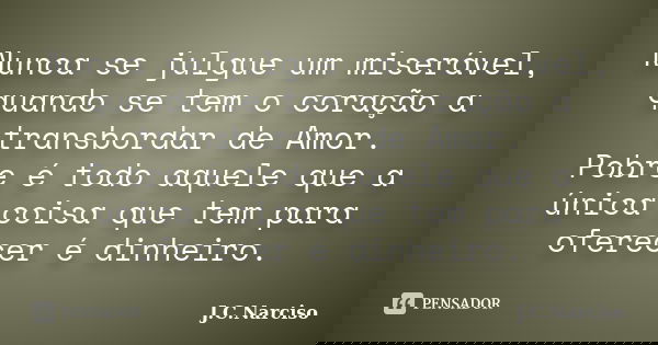 Nunca se julgue um miserável, quando se tem o coração a transbordar de Amor. Pobre é todo aquele que a única coisa que tem para oferecer é dinheiro.... Frase de J.C.Narciso.