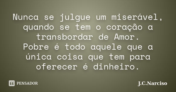 Nunca se julgue um miserável, quando se tem o coração a transbordar de Amor. Pobre é todo aquele que a única coisa que tem para oferecer é dinheiro.... Frase de J.C.Narciso.