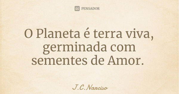 O Planeta é terra viva, germinada com sementes de Amor.... Frase de J.C.Narciso.
