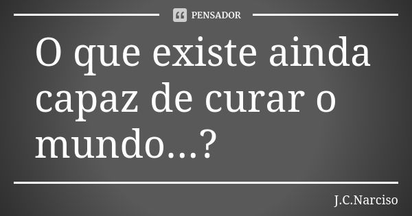 O que existe ainda capaz de curar o mundo...?... Frase de J.C.Narciso.