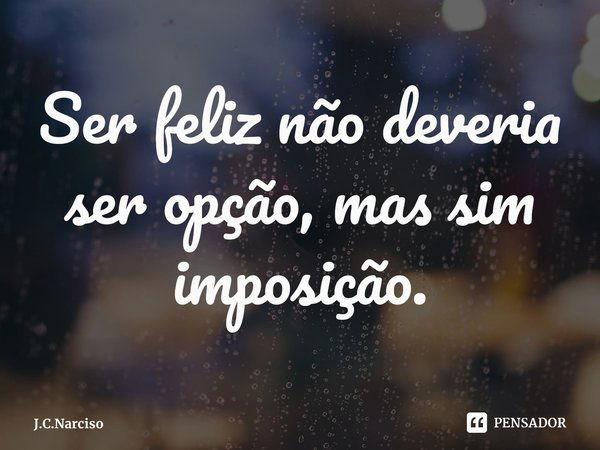 ⁠Ser feliz não deveria ser opção, mas sim imposição.... Frase de J.C.Narciso.