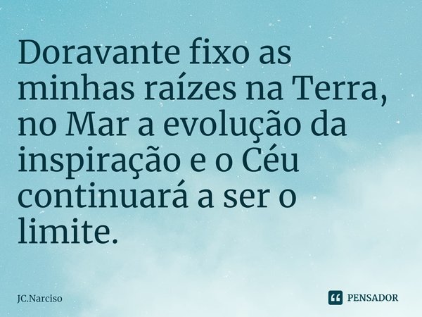 ⁠Doravante fixo as minhas raízes na Terra, no Mar a evolução da inspiração e o Céu continuará a ser o limite.... Frase de JC.Narciso.