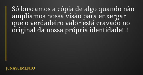 Só buscamos a cópia de algo quando não ampliamos nossa visão para enxergar que o verdadeiro valor está cravado no original da nossa própria identidade!!!... Frase de JCNASCIMENTO.