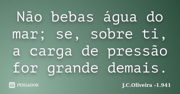 Não bebas água do mar; se, sobre ti, a carga de pressão for grande demais.... Frase de J.C.Oliveira -1.941.