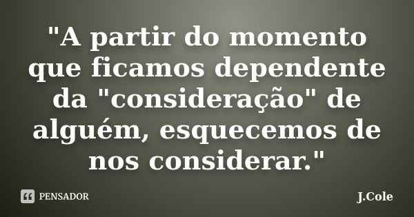 "A partir do momento que ficamos dependente da "consideração" de alguém, esquecemos de nos considerar."... Frase de J.Cole.