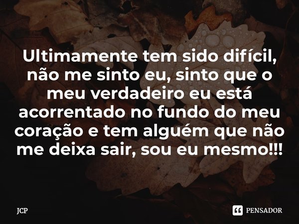 ⁠Ultimamente tem sido difícil, não me sinto eu, sinto que o meu verdadeiro eu está acorrentado no fundo do meu coração e tem alguém que não me deixa sair, sou e... Frase de JCP.