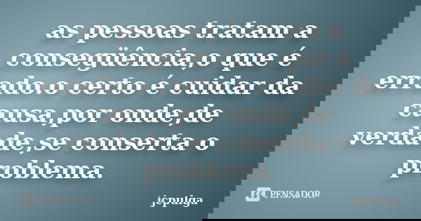 as pessoas tratam a consegüência,o que é errado.o certo é cuidar da causa,por onde,de verdade,se conserta o problema.... Frase de jcpulga.