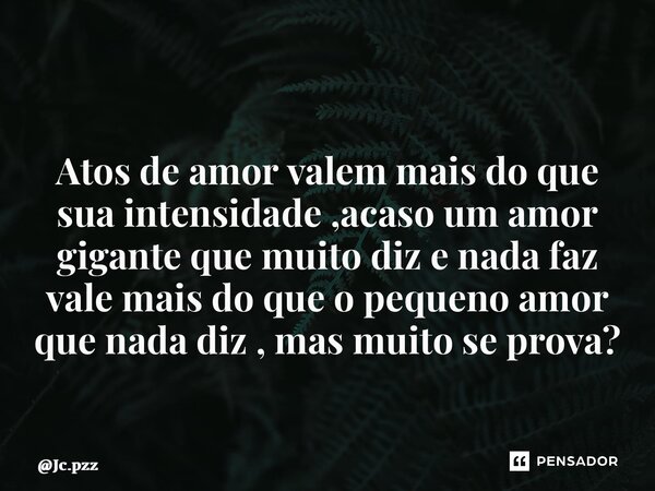 ⁠ Atos de amor valem mais do que sua intensidade ,acaso um amor gigante que muito diz e nada faz vale mais do que o pequeno amor que nada diz , mas muito se pro... Frase de Jc.pzz.