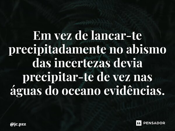 ⁠Em vez de lancar-te precipitadamente no abismo das incertezas devia precipitar-te de vez nas águas do oceano evidências.... Frase de jc.pzz.