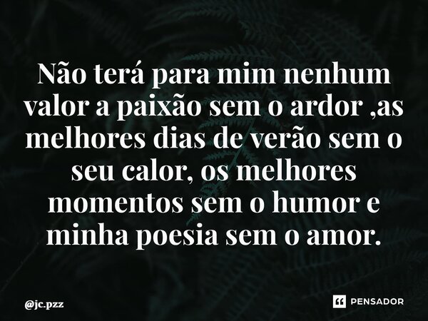 ⁠Não terá para mim nenhum valor a paixão sem o ardor ,as melhores dias de verão sem o seu calor, os melhores momentos sem o humor e minha poesia sem o amor.... Frase de jc.pzz.