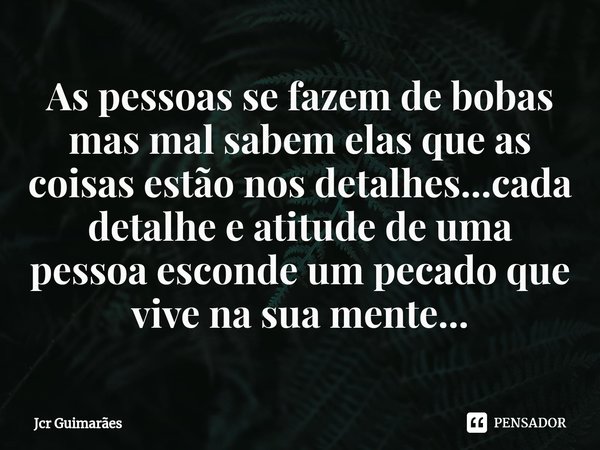 ⁠As pessoas se fazem de bobas mas mal sabem elas que as coisas estão nos detalhes...cada detalhe e atitude de uma pessoa esconde um pecado que vive na sua mente... Frase de Jcr Guimarães.
