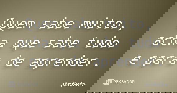 Quem sabe muito, acha que sabe tudo e para de aprender.... Frase de jcribeiro.