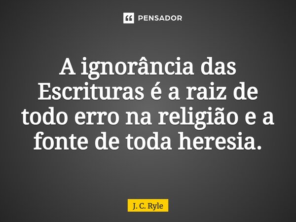 A ignorância das Escrituras é a raiz de todo erro na religião e a fonte de toda heresia.... Frase de J. C. Ryle.