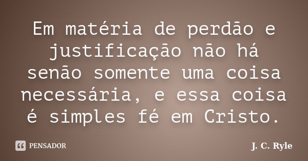 Em matéria de perdão e justificação não há senão somente uma coisa necessária, e essa coisa é simples fé em Cristo.... Frase de J. C. Ryle.