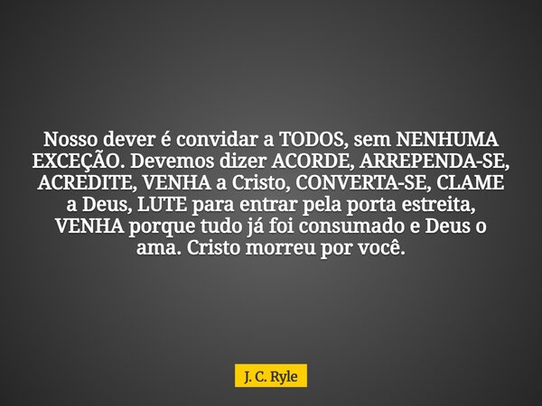 Nosso dever é convidar a TODOS, sem NENHUMA EXCEÇÃO. Devemos dizer ACORDE, ARREPENDA-SE, ACREDITE, VENHA a Cristo, CONVERTA-SE, CLAME a Deus, LUTE para entrar p... Frase de J. C. Ryle.