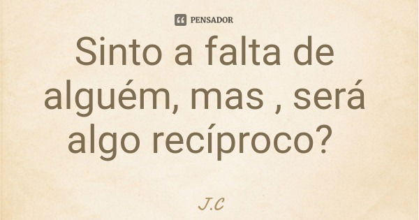 Sinto a falta de alguém, mas , será algo recíproco?... Frase de J.C.