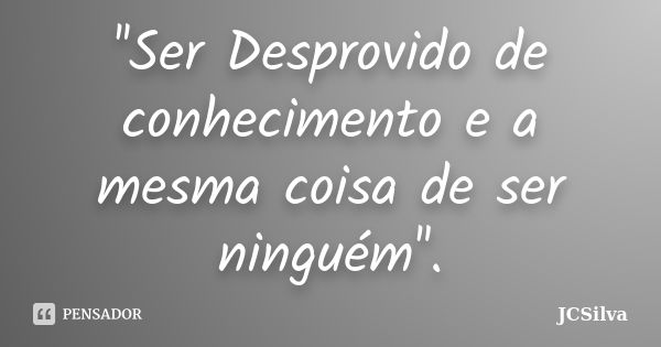 ''Ser Desprovido de conhecimento e a mesma coisa de ser ninguém''.... Frase de JCSilva.