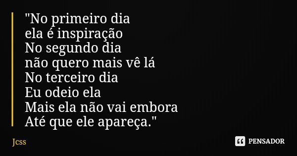"No primeiro dia ela é inspiração No segundo dia não quero mais vê lá No terceiro dia Eu odeio ela Mais ela não vai embora Até que ele apareça."... Frase de Jcss.
