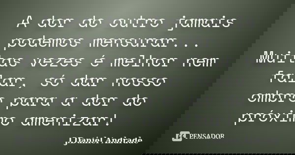 A dor do outro jamais podemos mensurar... Muitas vezes é melhor nem falar, só dar nosso ombro para a dor do próximo amenizar!... Frase de J.Daniel Andrade.