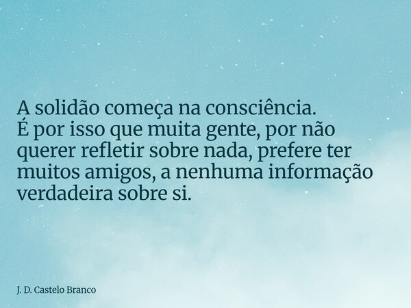 A solidão começa na consciência. É por isso que muita gente, por não querer refletir sobre nada, prefere ter muitos amigos, a nenhuma informação verdadeira sobr... Frase de J. D. Castelo Branco.