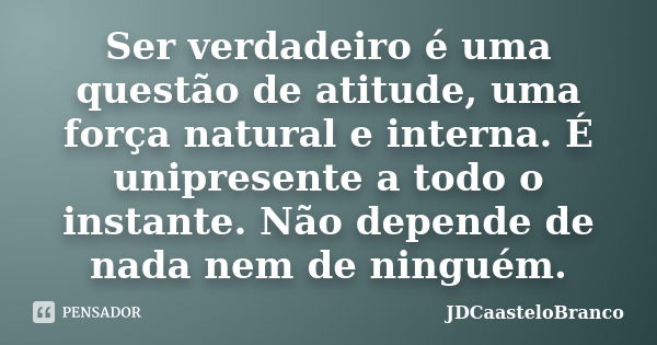 Ser verdadeiro é uma questão de atitude, uma força natural e interna. É unipresente a todo o instante. Não depende de nada nem de ninguém.... Frase de JDCaasteloBranco.