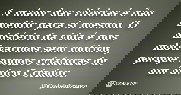 A maior das vitórias é não mentir para si mesmo. O mistério da vida é nos motivarmos sem motivo, porque somos criaturas de um único Criador.... Frase de JDCasteloBranco.