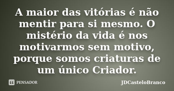 A maior das vitórias é não mentir para si mesmo. O mistério da vida é nos motivarmos sem motivo, porque somos criaturas de um único Criador.... Frase de JDCasteloBranco.