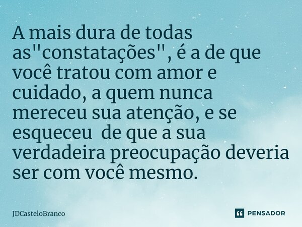 ⁠A mais dura de todas as "constatações", é a de que você tratou com amor e cuidado, a quem nunca mereceu sua atenção, e se esqueceu de que a sua verda... Frase de JDCasteloBranco.