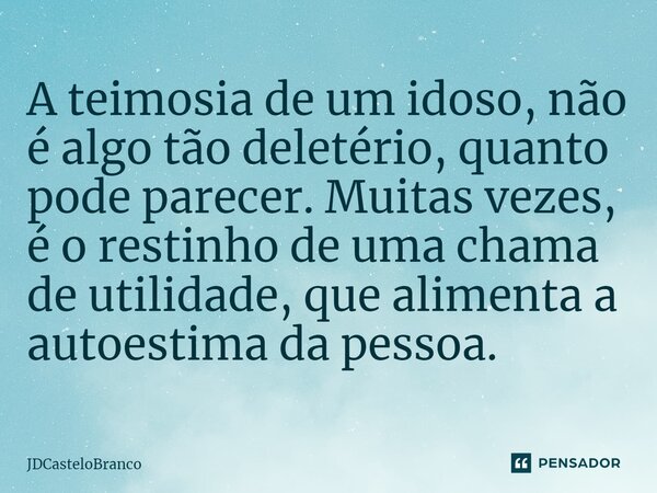 ⁠A teimosia de um idoso, não é algo tão deletério, quanto pode parecer. Muitas vezes, é o restinho de uma chama de utilidade, que alimenta a autoestima da pesso... Frase de JDCasteloBranco.