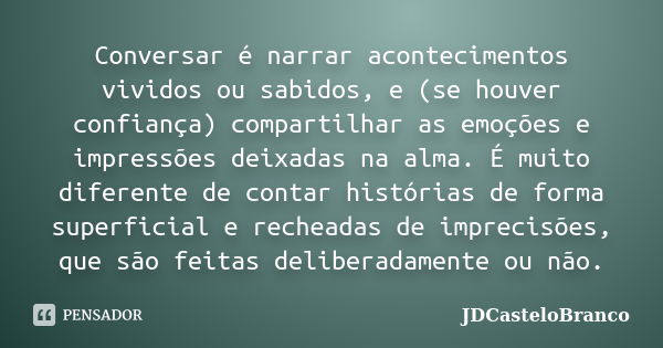 Conversar é narrar acontecimentos vividos ou sabidos, e (se houver confiança) compartilhar as emoções e impressões deixadas na alma. É muito diferente de contar... Frase de JDCasteloBranco.