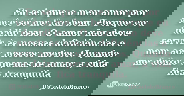 Eu sei que o meu amor por você só me faz bem. Porque eu decidi isso. O amor não deve servir às nossas deficiências e nem aos nossos medos. Quando me deixo apena... Frase de JDCasteloBranco.