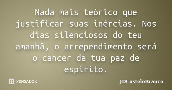 Nada mais teórico que justificar suas inércias. Nos dias silenciosos do teu amanhã, o arrependimento será o cancer da tua paz de espírito.... Frase de JDCasteloBranco.