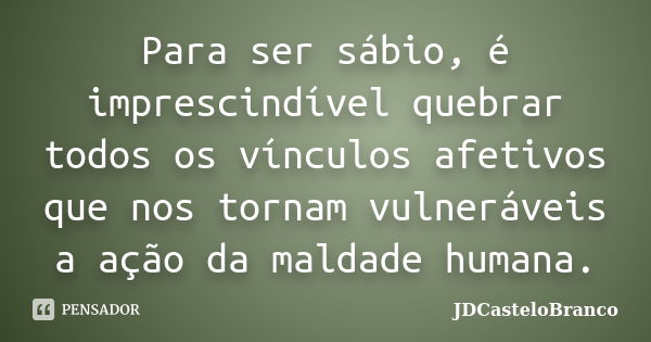 Para ser sábio, é imprescindível quebrar todos os vínculos afetivos que nos tornam vulneráveis a ação da maldade humana.... Frase de JDCasteloBranco.