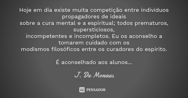 Hoje em dia existe muita competição entre indivíduos propagadores de ideais
sobre a cura mental e a espiritual; todos prematuros, supersticiosos,
incompetentes ... Frase de J. De Moraes.