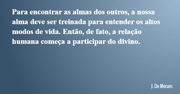 Para encontrar as almas dos outros, a nossa alma deve ser treinada para entender os altos modos de vida. Então, de fato, a relação humana começa a participar do... Frase de J. De Moraes.