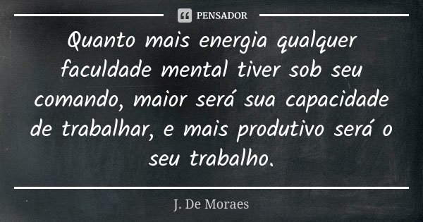Quanto mais energia qualquer faculdade mental tiver sob seu comando, maior será sua capacidade de trabalhar, e mais produtivo será o seu trabalho.... Frase de J. De Moraes.