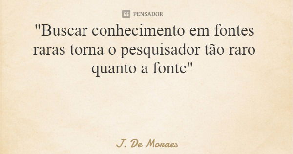 "Buscar conhecimento em fontes raras torna o pesquisador tão raro quanto a fonte"... Frase de J. De Moraes.