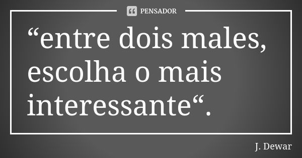 “entre dois males, escolha o mais interessante“.... Frase de J. Dewar.