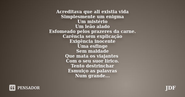 Acreditava que ali existia vida Simplesmente um enigma Um mistério Um leão alado Esfomeado pelos prazeres da carne. Carência sem explicação Exigência inocente U... Frase de JDF.