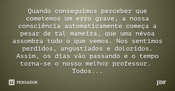 Quando conseguimos perceber que cometemos um erro grave, a nossa consciência automaticamente começa a pesar de tal maneira, que uma névoa assombra tudo o que ve... Frase de JDF.