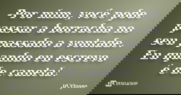 -Por mim, você pode passar a borracha no seu passado a vontade. Eu quando eu escrevo é de caneta!... Frase de Jd Frases.