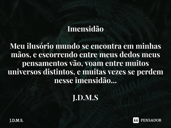 Imensidão ⁠Meu ilusório mundo se encontra em minhas mãos, e escorrendo entre meus dedos meus pensamentos vão, voam entre muitos universos distintos, e muitas ve... Frase de J.D.M S..