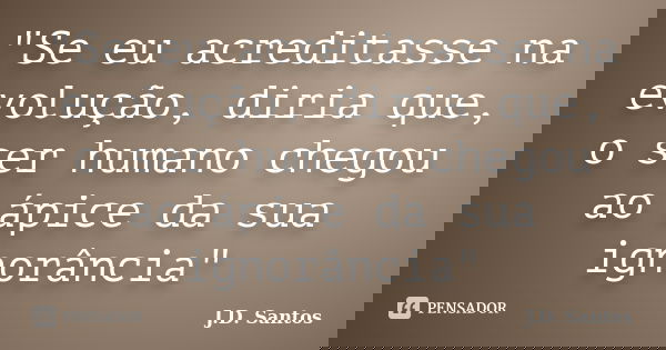 "Se eu acreditasse na evolução, diria que, o ser humano chegou ao ápice da sua ignorância"... Frase de J.D. Santos.