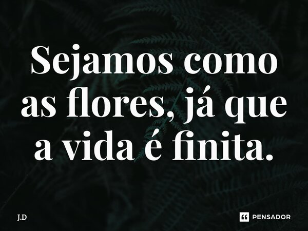 Sejamos como as flores, já que a vida é finita.... Frase de J.D.