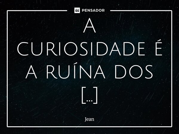 ⁠A curiosidade é a ruína dos desafortunados.... Frase de JEAN.