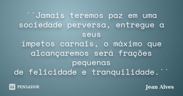 ´´Jamais teremos paz em uma sociedade perversa, entregue a seus ímpetos carnais, o máximo que alcançaremos será frações pequenas de felicidade e tranquilidade.`... Frase de Jean Alves.