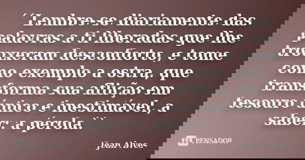 ´´Lembre-se diariamente das palavras a ti liberadas que lhe trouxeram desconforto, e tome como exemplo a ostra, que transforma sua aflição em tesouro único e in... Frase de Jean Alves.