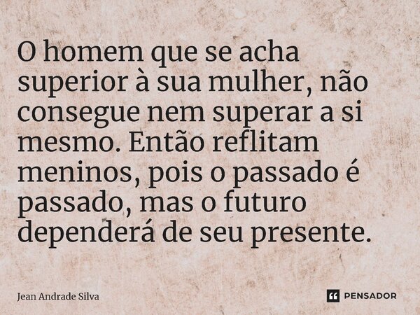 ⁠O homem que se acha superior à sua mulher, não consegue nem superar a si mesmo. Então reflitam meninos, pois o passado é passado, mas o futuro dependerá de seu... Frase de Jean Andrade Silva.