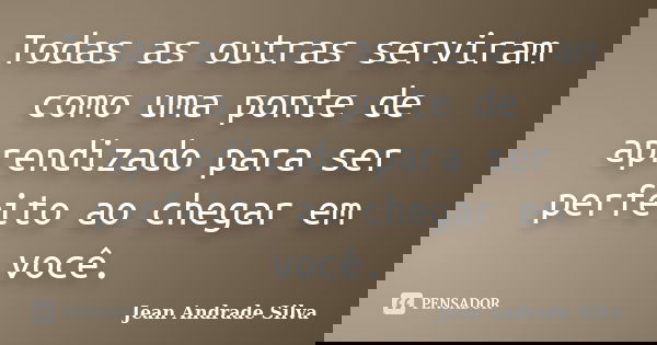 Todas as outras serviram como uma ponte de aprendizado para ser perfeito ao chegar em você.... Frase de Jean Andrade Silva.